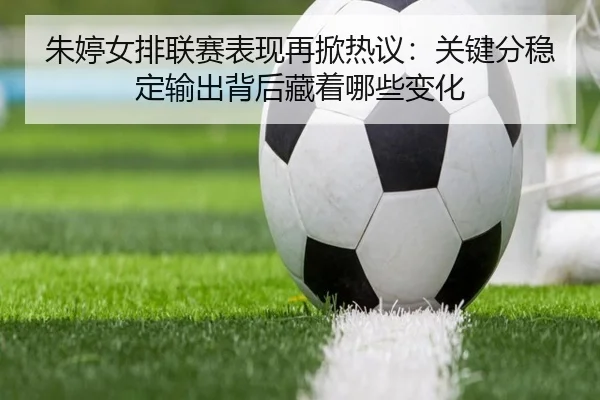 朱婷女排联赛表现再掀热议：关键分稳定输出背后藏着哪些变化