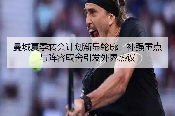 曼城夏季转会计划渐显轮廓，补强重点与阵容取舍引发外界热议